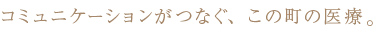 コミュニケーションがつなぐ、この町の医療。